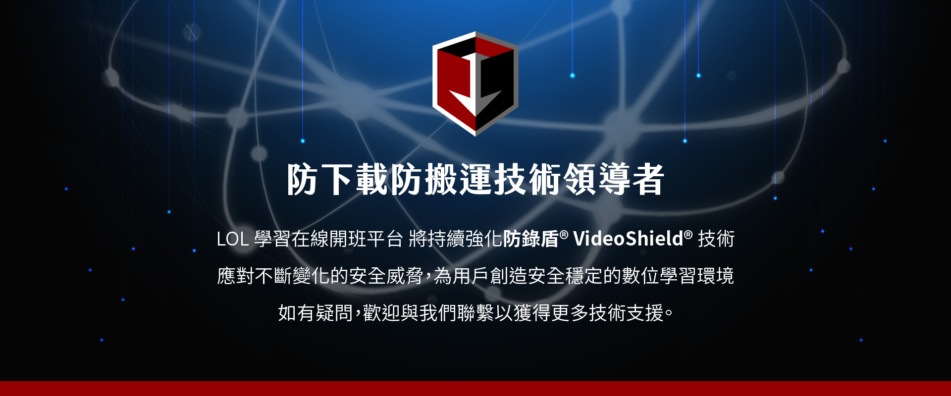 防锁盾 VideoShield 是LOL学习在线开班平台的技术领导者，专注於对抗不断变化的安全威胁，并为用户创造稳定、安全的数位学习环境。这项技术不仅保护平台免受非法下载的干扰，还能确保学习内容不被盗取。防锁盾 VideoShield 技术提供强大的防范功能，保障平台学习过程的完整性与隐私安全，并持续更新以应对新的威胁。若您有任何疑问，欢迎联系我们，获得更多技术支持。
